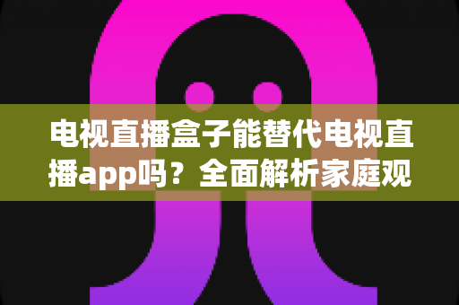 电视直播盒子能替代电视直播app吗？全面解析家庭观影方案的选择指南与优劣势对比