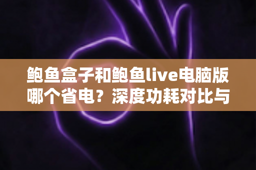 鲍鱼盒子和鲍鱼live电脑版哪个省电？深度功耗对比与省电优化全攻略