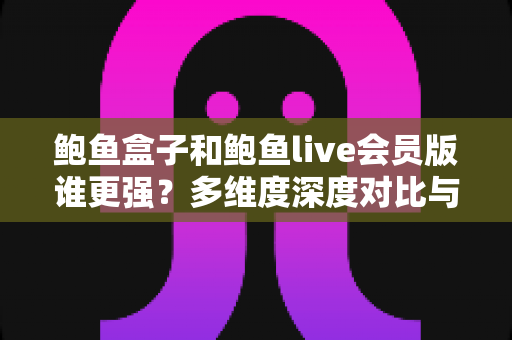 鲍鱼盒子和鲍鱼live会员版谁更强？多维度深度对比与选择指南