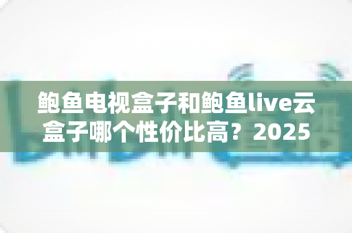鲍鱼电视盒子和鲍鱼live云盒子哪个性价比高？2025最新深度对比与选购指南