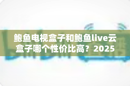 鲍鱼电视盒子和鲍鱼live云盒子哪个性价比高？2025最新深度对比与选购指南