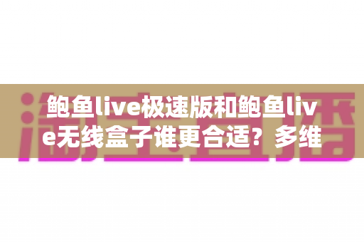 鲍鱼live极速版和鲍鱼live无线盒子谁更合适?多维度深度对比助你精准选购 鲍鱼live极速版和鲍鱼live无线盒子谁更合适?多维度深度对比助你精准选购