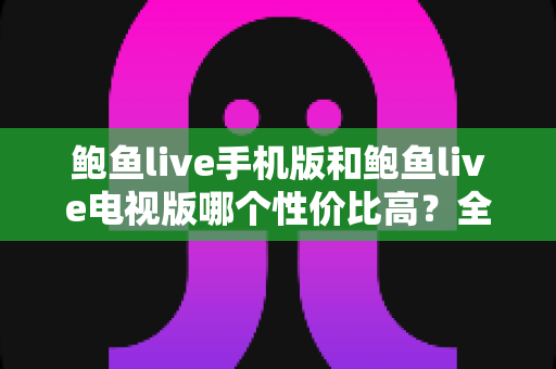 鲍鱼live手机版和鲍鱼live电视版哪个性价比高？全方位深度对比助你选对版本