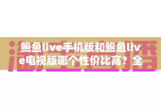 鲍鱼live手机版和鲍鱼live电视版哪个性价比高？全方位深度对比助你选对版本