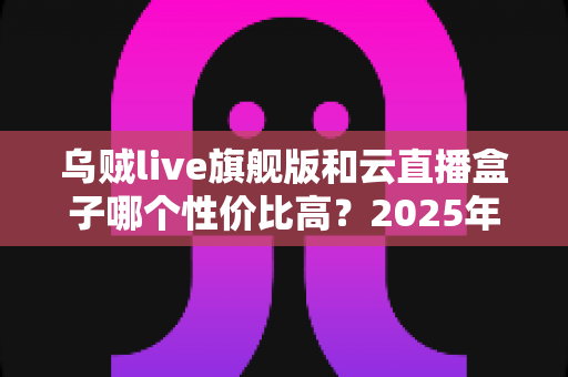 乌贼live旗舰版和云直播盒子哪个性价比高？2025年直播设备选购深度评测与避坑指南