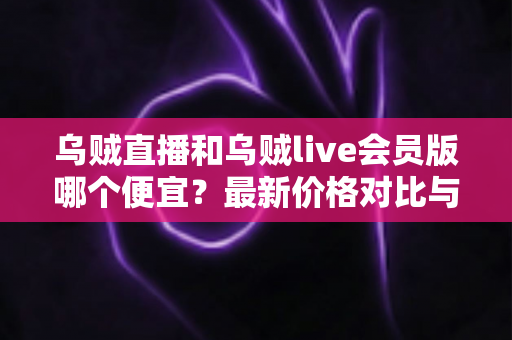 乌贼直播和乌贼live会员版哪个便宜？最新价格对比与省钱选购全攻略