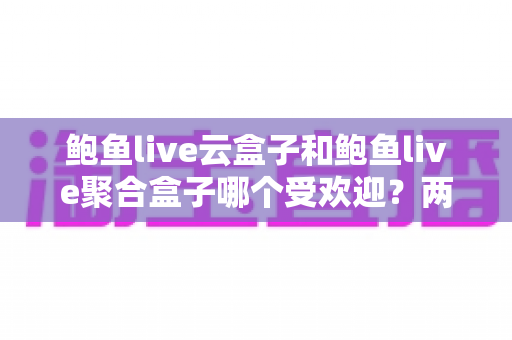 鲍鱼live云盒子和鲍鱼live聚合盒子哪个受欢迎？两大热门直播盒子深度对比评测与选购指南