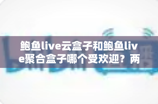 鲍鱼live云盒子和鲍鱼live聚合盒子哪个受欢迎？两大热门直播盒子深度对比评测与选购指南