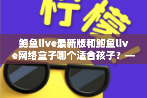 鲍鱼live最新版和鲍鱼live网络盒子哪个适合孩子?——家长必读的儿童观看安全与选择全指南 鲍鱼live最新版和鲍鱼live网络盒子哪个适合孩子?——家长必读的儿童观看安全与选择全指南