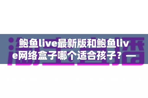鲍鱼live最新版和鲍鱼live网络盒子哪个适合孩子?——家长必读的儿童观看安全与选择全指南 鲍鱼live最新版和鲍鱼live网络盒子哪个适合孩子?——家长必读的儿童观看安全与选择全指南