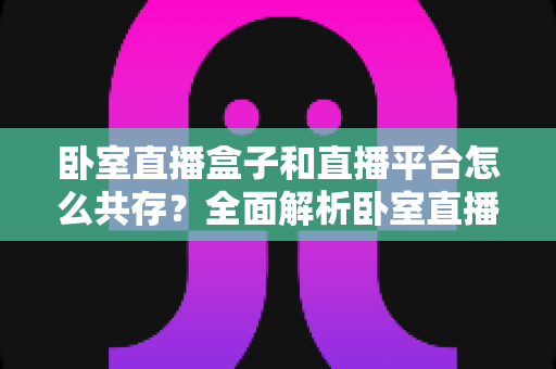 卧室直播盒子和直播平台怎么共存？全面解析卧室直播设备与平台的协同发展之道
