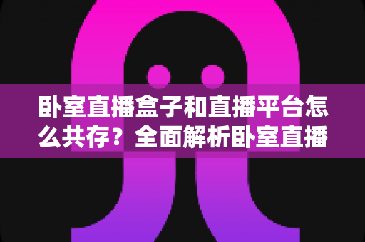 卧室直播盒子和直播平台怎么共存？全面解析卧室直播设备与平台的协同发展之道