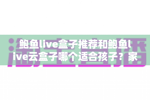 鲍鱼live盒子推荐和鲍鱼live云盒子哪个适合孩子？家长必读的选购全攻略
