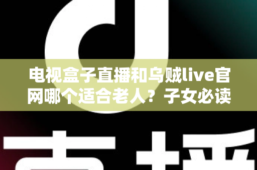 电视盒子直播和乌贼live官网哪个适合老人？子女必读的全方位对比与选购指南