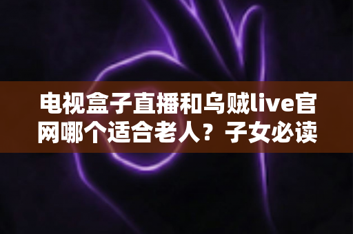 电视盒子直播和乌贼live官网哪个适合老人？子女必读的全方位对比与选购指南