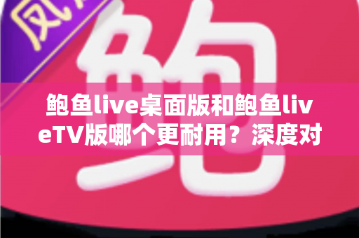 鲍鱼live桌面版和鲍鱼liveTV版哪个更耐用?深度对比稳定性与使用寿命的完全指南 鲍鱼live桌面版和鲍鱼liveTV版哪个更耐用?深度对比稳定性与使用寿命的完全指南