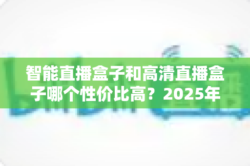 智能直播盒子和高清直播盒子哪个性价比高?2025年最全选购指南,看完不再花冤枉钱 智能直播盒子和高清直播盒子哪个性价比高?2025年最全选购指南,看完不再花冤枉钱