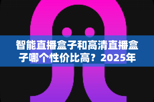智能直播盒子和高清直播盒子哪个性价比高?2025年最全选购指南,看完不再花冤枉钱 智能直播盒子和高清直播盒子哪个性价比高?2025年最全选购指南,看完不再花冤枉钱