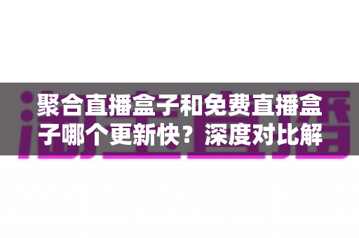 聚合直播盒子和免费直播盒子哪个更新快？深度对比解析与实用选择指南