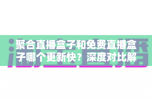聚合直播盒子和免费直播盒子哪个更新快？深度对比解析与实用选择指南