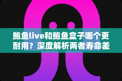 鲍鱼live和鲍鱼盒子哪个更耐用?深度解析两者寿命差异与选购指南 鲍鱼live和鲍鱼盒子哪个更耐用?深度解析两者寿命差异与选购指南