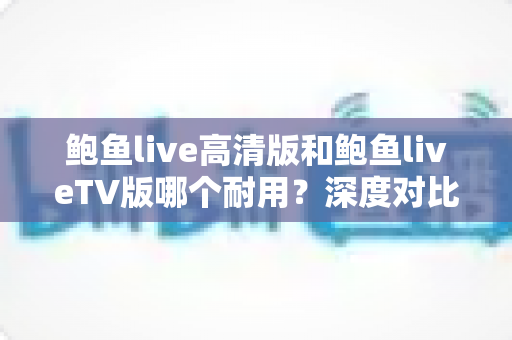 鲍鱼live高清版和鲍鱼liveTV版哪个耐用？深度对比分析与实用维护指南