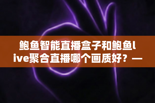 鲍鱼智能直播盒子和鲍鱼live聚合直播哪个画质好?——画质深度对比与选购全指南 鲍鱼智能直播盒子和鲍鱼live聚合直播哪个画质好?——画质深度对比与选购全指南