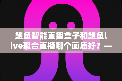 鲍鱼智能直播盒子和鲍鱼live聚合直播哪个画质好?——画质深度对比与选购全指南 鲍鱼智能直播盒子和鲍鱼live聚合直播哪个画质好?——画质深度对比与选购全指南
