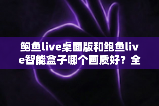 鲍鱼live桌面版和鲍鱼live智能盒子哪个画质好?全面解析两大平台画质差异与最佳观影选择指南 鲍鱼live桌面版和鲍鱼live智能盒子哪个画质好?全面解析两大平台画质差异与最佳观影选择指南