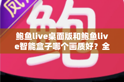 鲍鱼live桌面版和鲍鱼live智能盒子哪个画质好?全面解析两大平台画质差异与最佳观影选择指南 鲍鱼live桌面版和鲍鱼live智能盒子哪个画质好?全面解析两大平台画质差异与最佳观影选择指南