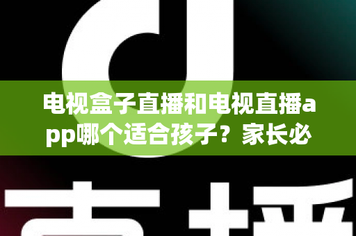 电视盒子直播和电视直播app哪个适合孩子？家长必看的全面对比与选择指南
