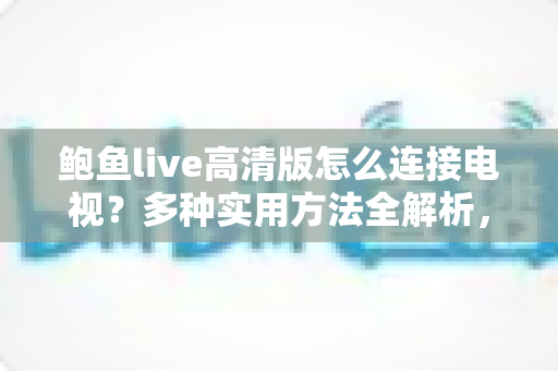 鲍鱼live高清版怎么连接电视?多种实用方法全解析,轻松畅享大屏高清体验 鲍鱼live高清版怎么连接电视?多种实用方法全解析,轻松畅享大屏高清体验
