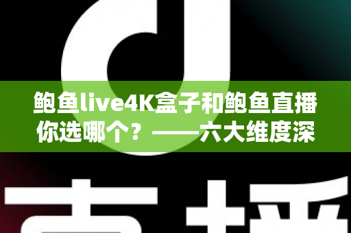 鲍鱼live4K盒子和鲍鱼直播你选哪个？——六大维度深度对比，帮你找到最适合自己的大屏观影方案
