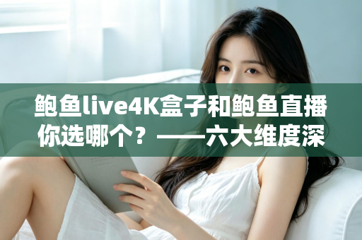 鲍鱼live4K盒子和鲍鱼直播你选哪个？——六大维度深度对比，帮你找到最适合自己的大屏观影方案