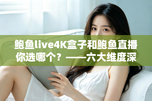 鲍鱼live4K盒子和鲍鱼直播你选哪个？——六大维度深度对比，帮你找到最适合自己的大屏观影方案
