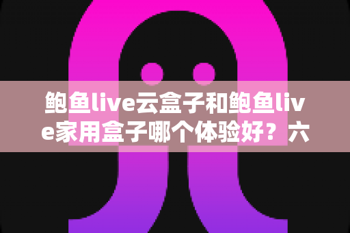 鲍鱼live云盒子和鲍鱼live家用盒子哪个体验好？六大维度深度对比帮你选对不选贵