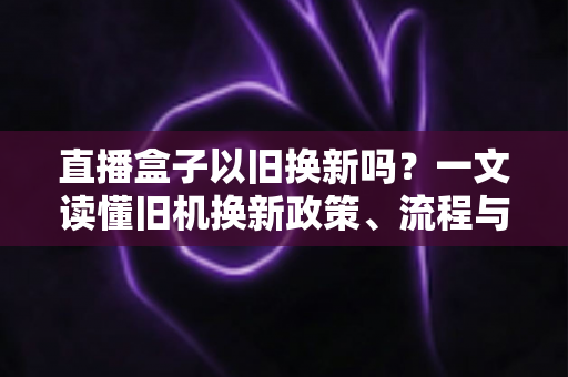 直播盒子以旧换新吗？一文读懂旧机换新政策、流程与避坑技巧