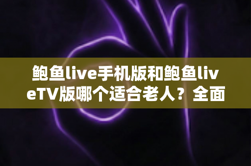鲍鱼live手机版和鲍鱼liveTV版哪个适合老人？全面对比分析与选购指南助您轻松决策