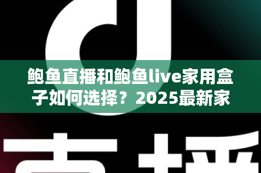 鲍鱼直播和鲍鱼live家用盒子如何选择？2025最新家庭影音选购指南与避坑攻略