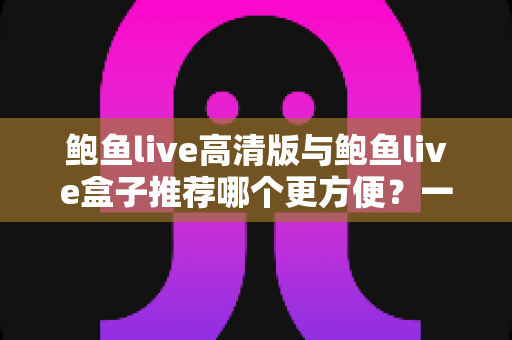 鲍鱼live高清版与鲍鱼live盒子推荐哪个更方便?一站式深度对比助你轻松做出最佳选择 鲍鱼live高清版与鲍鱼live盒子推荐哪个更方便?一站式深度对比助你轻松做出最佳选择