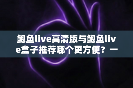 鲍鱼live高清版与鲍鱼live盒子推荐哪个更方便?一站式深度对比助你轻松做出最佳选择 鲍鱼live高清版与鲍鱼live盒子推荐哪个更方便?一站式深度对比助你轻松做出最佳选择