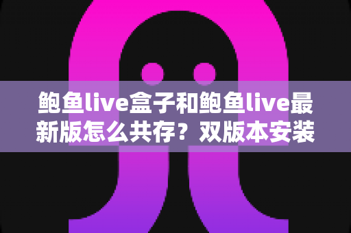 鲍鱼live盒子和鲍鱼live最新版怎么共存？双版本安装全攻略与实用技巧详解