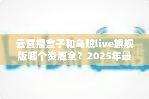 云直播盒子和乌贼live旗舰版哪个资源全?2025年最新深度对比测评全解析 云直播盒子和乌贼live旗舰版哪个资源全?2025年最新深度对比测评全解析