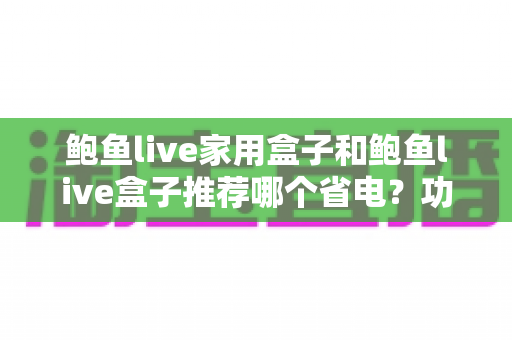 鲍鱼live家用盒子和鲍鱼live盒子推荐哪个省电？功耗对比与节能选购全指南