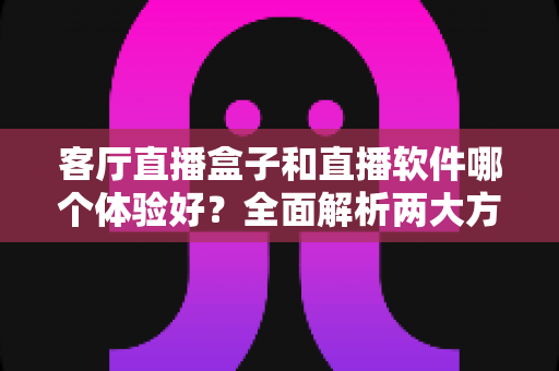 客厅直播盒子和直播软件哪个体验好？全面解析两大方案优劣，帮你找到最适合的客厅观影方式