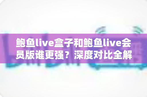 鲍鱼live盒子和鲍鱼live会员版谁更强？深度对比全解析，帮你选出最适合自己的版本