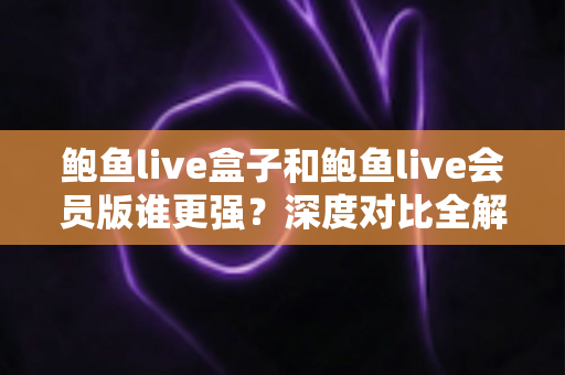 鲍鱼live盒子和鲍鱼live会员版谁更强？深度对比全解析，帮你选出最适合自己的版本