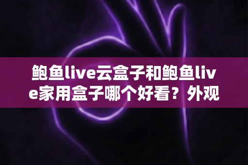 鲍鱼live云盒子和鲍鱼live家用盒子哪个好看？外观设计、做工质感与家居搭配全方位对比指南