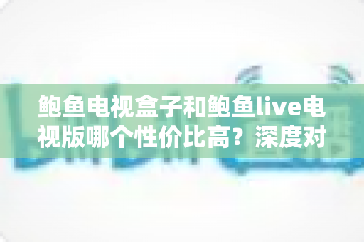 鲍鱼电视盒子和鲍鱼live电视版哪个性价比高?深度对比与选购全攻略 鲍鱼电视盒子和鲍鱼live电视版哪个性价比高?深度对比与选购全攻略