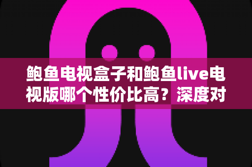 鲍鱼电视盒子和鲍鱼live电视版哪个性价比高?深度对比与选购全攻略 鲍鱼电视盒子和鲍鱼live电视版哪个性价比高?深度对比与选购全攻略